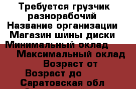 Требуется грузчик, разнорабочий › Название организации ­ Магазин шины диски › Минимальный оклад ­ 500 › Максимальный оклад ­ 1 000 › Возраст от ­ 18 › Возраст до ­ 75 - Саратовская обл., Энгельсский р-н, Энгельс г. Работа » Вакансии   